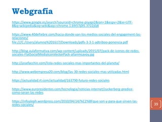 Webgrafía
https://www.google.es/search?sourceid=chrome-psyapi2&ion=1&espv=2&ie=UTF-
8&q=wikipedia&oq=wiki&aqs=chrome.1.69i57j0l5.3722j0j8
https://www.40defiebre.com/hacia-donde-van-los-medios-sociales-del-engagement-las-
relaciones/
file:///C:/Users/alumno%201617/Downloads/pdfs-3-3-1-adtriboo-ponencia.pdf
http://blog.aulaformativa.com/wp-content/uploads/2015/07/pack-de-iconos-de-redes-
sociales-FlatSocialMediaIconVectorPack-allanmcavoy.jpg
http://josefacchin.com/lista-redes-sociales-mas-importantes-del-planeta/
http://www.webempresa20.com/blog/las-30-redes-sociales-mas-utilizadas.html
https://actualidad.rt.com/actualidad/163790-futuro-redes-sociales
https://www.euroresidentes.com/tecnologia/noticias-internet/zuckerberg-predice-
como-seran-las-redes
https://infoaleph.wordpress.com/2010/04/14/%C2%BFque-son-y-para-que-sirven-las-
redes-sociales/ 39
 