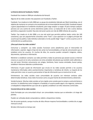 La historia detrás de Facebook y Twitter
Facebook fue creada en 2004 por estudiantes de Harvard.
Algunas de las redes sociales más populares son Facebook y Twitter.
Facebook. Fue creada en el año 2004 por un grupo de estudiantes liderado por Mark Zuckerberg, con el
objetivo de mantener en contacto a los estudiantes de la Universidad de Harvard (USA). Facebook empezó
a ganar popularidad en el ambiente estudiantil, para luego ampliar su target. Al poco tiempo cualquier
persona con una cuenta de correo electrónico podía unirse. La traducción de la red a varios idiomas
permitió su expansión mundial. Hoy esta red social cuenta con más de 2000 millones de usuarios.
Twitter. Fue creada en el año 2006 y es una red social que permite publicar textos cortos (de 140
caracteres), que son popularmente conocidos como “tuits” y que aparecen en la página principal del
usuario que los publica. Cada individuo subscripto a la red, puede elegir “seguir” a otros usuarios y ver el
contenido de sus publicaciones.
¿Para qué sirven las redes sociales?
Comunicar y compartir. Las redes sociales funcionan como plataformas para el intercambio de
información u opinión. Según el tipo de red, varían las funcionalidades y el tipo de comunicación que se
establece entre los usuarios. En muchas de ellas, los usuarios pueden compartir imágenes, videos,
documentos, opiniones e información.
Mantener o establecer contacto. Las redes permiten a todas las personas que poseen acceso a Internet
crearse un usuario en la red y conectarse con otros alrededor del planeta que también estén adheridos a
esa red social. Permiten comunicarse con amigos, familiares, hacer nuevas amistades, buscar pareja,
establecer relaciones laborales o profesionales.
Informarse. El gran caudal de información que circula en las redes sociales permite a los usuarios
mantenerse informados sobre acontecimientos importantes o temáticas de interés. La mayoría de las
redes permiten crear un usuario y personalizar el tipo de información que se mostrará en la red.
Entretenerse. Las redes sociales crean comunidades de usuarios con intereses similares sobre
determinadas temáticas. Estas redes funcionan como una gran fuente de entretenimiento y distensión.
Vender/comprar. Muchas redes sociales se han erigido como canales para la compra y venta de bienes o
servicios. En plataformas como Instagram o Facebook, el usuario puede seguir a los negocios, comercios
o trabajadores independientes que sean de su agrado y establecer con ellos relaciones comerciales.
Características de las redes sociales
Están formadas por una comunidad virtual: son comunidades masivas que se extienden a lo largo del
planeta.
Pueden ser utilizadas desde computadoras, tablets o dispositivos móviles.
Son de acceso gratuito, aunque muchas de ellas ofrecen mayores funcionalidades a cambio de un pago
mensual o anual.
Brindan información en tiempo real.
 