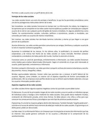 Permiten a cada usuario crear un perfil dentro de la red.
Ventajas de las redes sociales
Las redes sociales tienen una serie de ventajas o beneficios, lo que les ha permitido consolidarse como
uno de los protagonistas indiscutidos dentro de la web.
Son inmediatas. Las redes sociales funcionan en tiempo real. La información, los videos, las imágenes y
las opiniones que se comparten en las redes suelen hacerse públicas y pueden ser conocidas por cualquier
usuario de la red en casi cualquier punto del globo de manera inmediata. En algunas plataformas como
Twitter, los acontecimientos sociales, culturales, políticos o económicos, zonales o mundiales, son
conocidos por todos sus usuarios de manera instantánea.
Son masivas. Las redes sociales han derribado barreras culturales y etarias ya que llegan a una gran
porción de la población.
Acortan distancias. Las redes sociales permiten comunicarse con amigos, familiares y cualquier usuario de
la red sin importar la distancia geográfica.
Aumentan la visibilidad de las marcas. En los últimos años, la publicidad y la creación de perfiles
corporativos y de marcas han hecho de las redes sociales un nuevo mercado. Permiten conectar
compradores y vendedores de todas partes del mundo. Facilitan la atención al cliente.
Funcionan como un canal de aprendizaje, entretenimiento e información. Las redes sociales funcionan
como medios para viralizar determinada información. Según el contenido en el que esté interesado el
usuario, podrá aprender, entretenerse o informarse.
Permiten compartir información. Las redes permiten compartir archivos de manera instantánea y sencilla:
documentos, música, fotografías, videos.
Brindan oportunidades laborales. Existen redes que permiten dar a conocer el perfil laboral de los
usuarios. Algunas, como LinkedIn, se crearon con el objetivo específico de formar comunidades de
profesionales. Allí, las empresas crean perfiles desde los que se ofrecen oportunidades laborales a las que
los usuarios interesados pueden aplicar.
Aspectos negativos de las redes sociales
Las redes sociales tienen algunos aspectos negativos contra los que todo usuario debe luchar:
El ciberacoso. Es uno de los principales riesgos de las redes sociales y ocurre cuando un individuo o grupo
de individuos acosa u hostiga a otro mediante las redes sociales. Esto puede darse mediante insultos,
viralización de información privada, entre otras formas. Se debe educar a los niños y niñas para que
conozcan las consecuencias físicas y psicológicas que este tipo de prácticas puede provocar.
El grooming. Es uno de los mayores peligros dentro del ciberacoso. También llamado “engaño pederasta”,
consiste en el acoso de adultos hacia menores de edad por medio de las redes sociales. El grooming es un
delito penal y debe ser denunciado.
Las fake news. Es la información falsa o sin chequear que circula gracias al exceso de información que hay
en Internet. Esto puede generar confusión en los usuarios y dificultad en la comprensión de los
acontecimientos.
 