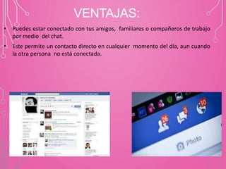 VENTAJAS:
• Puedes estar conectado con tus amigos, familiares o compañeros de trabajo
por medio del chat.
• Este permite un contacto directo en cualquier momento del día, aun cuando
la otra persona no está conectada.
 