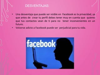 DESVENTAJAS:
• Una desventaja que puede ser visible en Facebook es la privacidad, ya
que antes de crear tu perfil debes tener muy en cuenta que quieres
que tus contactos vean de ti para no tener inconvenientes en un
futuro.
• Volverse adicto a Facebook puede ser perjudicial para tu vida.
 