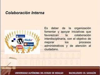 Colaboración Interna
Es deber de la organización
fomentar y apoyar iniciativas que
favorezcan la colaboración
interdisciplinaria, con el objetivo de
mejorar los procesos
administrativos y de atención al
ciudadano.
 