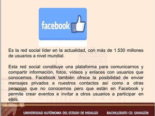 Es la red social líder en la actualidad, con más de 1.530 millones
de usuarios a nivel mundial.
Esta red social constituye una plataforma para comunicarnos y
compartir información, fotos, vídeos y enlaces con usuarios que
conocemos. Facebook también ofrece la posibilidad de enviar
mensajes privados a nuestros contactos así como a otras
personas que no conocemos pero que están en Facebook y
permite crear eventos e invitar a otros usuarios a participar en
ellos.
 