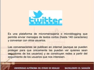 Es una plataforma de micromensajería o microblogging que
permite enviar mensajes de textos cortos (hasta 140 caracteres)
y conversar con otros usuarios.
Las conversaciones se publican en internet (aunque se pueden
proteger para que únicamente las puedan ver quienes sean
seguidores de los usuarios) y se construyen redes a partir del
seguimiento de los usuarios que nos interesen.
 