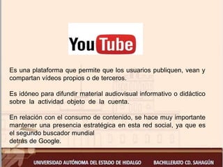 Es una plataforma que permite que los usuarios publiquen, vean y
compartan vídeos propios o de terceros.
Es idóneo para difundir material audiovisual informativo o didáctico
sobre la actividad objeto de la cuenta.
En relación con el consumo de contenido, se hace muy importante
mantener una presencia estratégica en esta red social, ya que es
el segundo buscador mundial
detrás de Google.
 