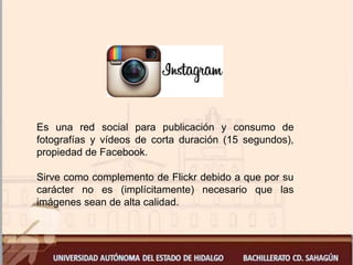 Es una red social para publicación y consumo de
fotografías y vídeos de corta duración (15 segundos),
propiedad de Facebook.
Sirve como complemento de Flickr debido a que por su
carácter no es (implícitamente) necesario que las
imágenes sean de alta calidad.
 