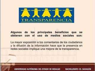 Algunos de los principales beneficios que se
obtienen con el uso de medios sociales son:
La mayor exposición a los comentarios de los ciudadanos
y la difusión de la información hace que la presencia en
redes sociales implique una mejora de la transparencia.
 