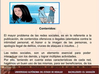 Contenidos:
El mayor problema de las redes sociales, es en lo referente a la
publicación, de contenidos ofensivos o ilegales (atentados contra la
intimidad personal, el honor o la imagen de las personas, o
apología ilegal de delitos, cruces de ataques o insultos…)
Las redes sociales, son un elemento esencial para poder
interactuar con los demás, y lograr múltiples actividades.
Por ello, teniendo en cuenta estas características de cada red,
hagamos un buen uso de las mismas, para ser beneficiarios, de los
incontables buenos resultados que genera el uso de las redes
sociales..
 