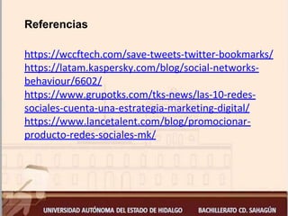 Referencias
https://wccftech.com/save-tweets-twitter-bookmarks/
https://latam.kaspersky.com/blog/social-networks-
behaviour/6602/
https://www.grupotks.com/tks-news/las-10-redes-
sociales-cuenta-una-estrategia-marketing-digital/
https://www.lancetalent.com/blog/promocionar-
producto-redes-sociales-mk/
 