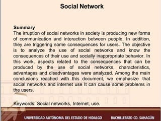 Social Network
Summary
The irruption of social networks in society is producing new forms
of communication and interaction between people. In addition,
they are triggering some consequences for users. The objective
is to analyze the use of social networks and know the
consequences of their use and socially inappropriate behavior. In
this work, aspects related to the consequences that can be
produced by the use of social networks, characteristics,
advantages and disadvantages were analyzed. Among the main
conclusions reached with this document, we emphasize that
social networks and internet use It can cause some problems in
the users.
Keywords: Social networks, Internet, use.
 