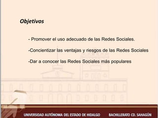 Objetivos
- Promover el uso adecuado de las Redes Sociales.
-Concientizar las ventajas y riesgos de las Redes Sociales
-Dar a conocer las Redes Sociales más populares
 