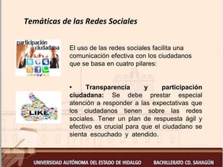 Temáticas de las Redes Sociales
El uso de las redes sociales facilita una
comunicación efectiva con los ciudadanos
que se basa en cuatro pilares:
• Transparencia y participación
ciudadana: Se debe prestar especial
atención a responder a las expectativas que
los ciudadanos tienen sobre las redes
sociales. Tener un plan de respuesta ágil y
efectivo es crucial para que el ciudadano se
sienta escuchado y atendido.
 