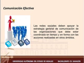 Comunicación Efectiva
Las redes sociales deben apoyar la
estrategia general de comunicación de
las organizaciones que debe estar
coordinada en tiempo y en forma con las
acciones realizadas en otros ámbitos.
 