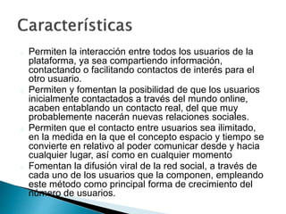 Permiten la interacción entre todos los usuarios de la
plataforma, ya sea compartiendo información,
contactando o facilitando contactos de interés para el
otro usuario.
Permiten y fomentan la posibilidad de que los usuarios
inicialmente contactados a través del mundo online,
acaben entablando un contacto real, del que muy
probablemente nacerán nuevas relaciones sociales.
Permiten que el contacto entre usuarios sea ilimitado,
en la medida en la que el concepto espacio y tiempo se
convierte en relativo al poder comunicar desde y hacia
cualquier lugar, así como en cualquier momento
Fomentan la difusión viral de la red social, a través de
cada uno de los usuarios que la componen, empleando
este método como principal forma de crecimiento del
número de usuarios.
 