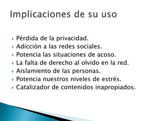  Pérdida de la privacidad.
 Adicción a las redes sociales.
 Potencia las situaciones de acoso.
 La falta de derecho al olvido en la red.
 Aislamiento de las personas.
 Potencia nuestros niveles de estrés.
 Catalizador de contenidos inapropiados.
 
