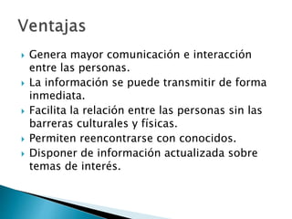  Genera mayor comunicación e interacción
entre las personas.
 La información se puede transmitir de forma
inmediata.
 Facilita la relación entre las personas sin las
barreras culturales y físicas.
 Permiten reencontrarse con conocidos.
 Disponer de información actualizada sobre
temas de interés.
 
