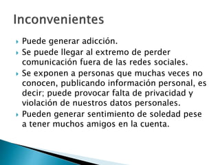  Puede generar adicción.
 Se puede llegar al extremo de perder
comunicación fuera de las redes sociales.
 Se exponen a personas que muchas veces no
conocen, publicando información personal, es
decir; puede provocar falta de privacidad y
violación de nuestros datos personales.
 Pueden generar sentimiento de soledad pese
a tener muchos amigos en la cuenta.
 