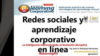 Redes sociales y
aprendizaje
corporativo
en línea Ing. Ariel A. Rodríguez Hernández
ariel.rodriguez@uptc.edu.co
@aadolforh
La Inteligencia interconectada, la formación disruptiva
#elearningRS
 