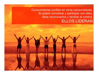 Consumidores confian en otros consumidores.
    Si quiere conversar y participar con ellos,
       debe reconocerlos y facilitar el control.
                       ELLOS LIDERAN
 