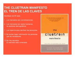 THE CLUETRAIN MANIFESTO
EL TREN DE LAS CLAVES
Manifesto de 95 tesis

1. Los mercados son conversaciones.

2. Los mercados son seres humanos,
   no sectores demográficos.

7. Los hipervínculos derriban las jerarquías.

11.Se recibe mejor información de personas
   que de vendedores

12.No hay secretos.
   El mercado esta conectado
 