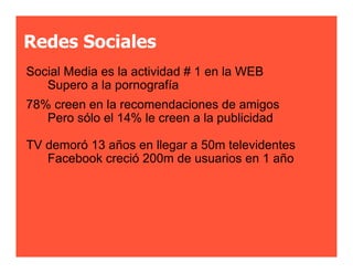 Redes Sociales
Social Media es la actividad # 1 en la WEB
   Supero a la pornografía
78% creen en la recomendaciones de amigos
   Pero sólo el 14% le creen a la publicidad

TV demoró 13 años en llegar a 50m televidentes
   Facebook creció 200m de usuarios en 1 año
 