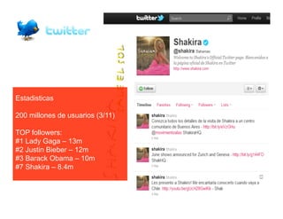 Estadisticas
                                  M	
  
200 millones de usuarios (3/11)

TOP followers:
#1 Lady Gaga – 13m
#2 Justin Bieber – 12m
#3 Barack Obama – 10m
#7 Shakira – 8.4m
 