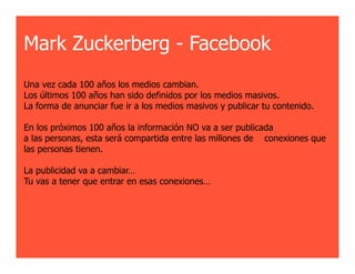 Mark Zuckerberg - Facebook
Una vez cada 100 años los medios cambian.
Los últimos 100 años han sido definidos por los medios masivos.
La forma de anunciar fue ir a los medios masivos y publicar tu contenido.

En los próximos 100 años la información NO va a ser publicada
a las personas, esta será compartida entre las millones de conexiones que
las personas tienen.

La publicidad va a cambiar…
Tu vas a tener que entrar en esas conexiones…
 