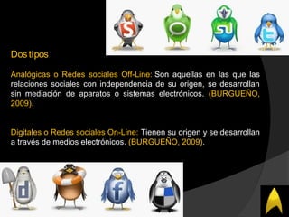 Dostipos
Analógicas o Redes sociales Off-Line: Son aquellas en las que las
relaciones sociales con independencia de su origen, se desarrollan
sin mediación de aparatos o sistemas electrónicos. (BURGUEÑO,
2009).
Digitales o Redes sociales On-Line: Tienen su origen y se desarrollan
a través de medios electrónicos. (BURGUEÑO, 2009).
 