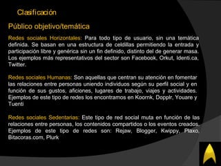 Clasificación
Público objetivo/temática
Redes sociales Horizontales: Para todo tipo de usuario, sin una temática
definida. Se basan en una estructura de celdillas permitiendo la entrada y
participación libre y genérica sin un fin definido, distinto del de generar masa.
Los ejemplos más representativos del sector son Facebook, Orkut, Identi.ca,
Twitter.
Redes sociales Humanas: Son aquellas que centran su atención en fomentar
las relaciones entre personas uniendo individuos según su perfil social y en
función de sus gustos, aficiones, lugares de trabajo, viajes y actividades.
Ejemplos de este tipo de redes los encontramos en Koornk, Dopplr, Youare y
Tuenti
Redes sociales Sedentarias: Este tipo de red social muta en función de las
relaciones entre personas, los contenidos compartidos o los eventos creados.
Ejemplos de este tipo de redes son: Rejaw, Blogger, Kwippy, Plaxo,
Bitacoras.com, Plurk
 