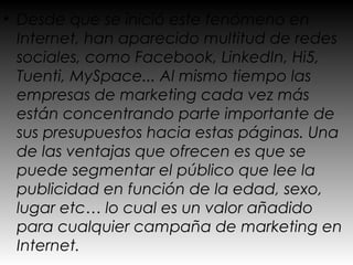 • Desde que se inició este fenómeno en
  Internet, han aparecido multitud de redes
  sociales, como Facebook, LinkedIn, Hi5,
  Tuenti, MySpace... Al mismo tiempo las
  empresas de marketing cada vez más
  están concentrando parte importante de
  sus presupuestos hacia estas páginas. Una
  de las ventajas que ofrecen es que se
  puede segmentar el público que lee la
  publicidad en función de la edad, sexo,
  lugar etc… lo cual es un valor añadido
  para cualquier campaña de marketing en
  Internet.
 