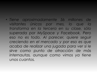• Tiene aproximadamente 56 millones de
  visitantes únicos por mes, lo que la
  transforma en la tercera en su clase, sólo
  superada por MySpace y Facebook. Pero
  eso no es todo. Al parecer, quiere seguir
  creciendo en el mercado y por eso es que
  acaba de realizar una jugada para ver si le
  sirve como punto de atracción de más
  internautas, aunque como vimos ya tiene
  unos cuantos.
 