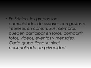 • En Sónico, los grupos son
  comunidades de usuarios con gustos e
  intereses en común. Sus miembros
  pueden participar en foros, compartir
  fotos, videos, eventos y mensajes.
  Cada grupo tiene su nivel
  personalizado de privacidad.
 