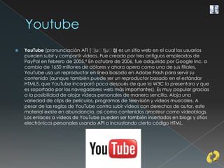  YouTube (pronunciación AFI [ˈjuˈtjuˈb]) es un sitio web en el cual los usuarios
pueden subir y compartir vídeos. Fue creado por tres antiguos empleados de
PayPal en febrero de 2005.4 En octubre de 2006, fue adquirido por Google Inc. a
cambio de 1650 millones de dólares y ahora opera como una de sus filiales.
YouTube usa un reproductor en línea basado en Adobe Flash para servir su
contenido (aunque también puede ser un reproductor basado en el estándar
HTML5, que YouTube incorporó poco después de que la W3C lo presentara y que
es soportado por los navegadores web más importantes). Es muy popular gracias
a la posibilidad de alojar vídeos personales de manera sencilla. Aloja una
variedad de clips de películas, programas de televisión y vídeos musicales. A
pesar de las reglas de YouTube contra subir vídeos con derechos de autor, este
material existe en abundancia, así como contenidos amateur como videoblogs.
Los enlaces a vídeos de YouTube pueden ser también insertados en blogs y sitios
electrónicos personales usando API o incrustando cierto código HTML.
 