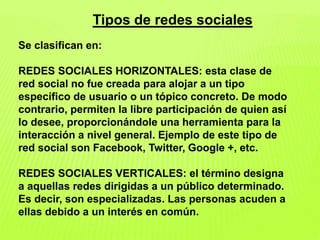 Tipos de redes sociales
Se clasifican en:
REDES SOCIALES HORIZONTALES: esta clase de
red social no fue creada para alojar a un tipo
específico de usuario o un tópico concreto. De modo
contrario, permiten la libre participación de quien así
lo desee, proporcionándole una herramienta para la
interacción a nivel general. Ejemplo de este tipo de
red social son Facebook, Twitter, Google +, etc.
REDES SOCIALES VERTICALES: el término designa
a aquellas redes dirigidas a un público determinado.
Es decir, son especializadas. Las personas acuden a
ellas debido a un interés en común.
 