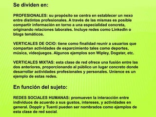 Se dividen en:
PROFESIONALES: su propósito se centra en establecer un nexo
entre distintos profesionales. A través de las mismas es posible
compartir información en torno a una especialidad concreta,
originando relaciones laborales. Incluye redes como LinkedIn o
blogs temáticos.
VERTICALES DE OCIO: tiene como finalidad reunir a usuarios que
compartan actividades de esparcimiento tales como deportes,
música, videojuegos. Algunos ejemplos son Wipley, Dogster, etc.
VERTICALES MIXTAS: esta clase de red ofrece una fusión entre las
dos anteriores, proporcionando al público un lugar concreto donde
desarrollar actividades profesionales y personales. Unience es un
ejemplo de estas redes.
En función del sujeto:
REDES SOCIALES HUMANAS: promueven la interacción entre
individuos de acuerdo a sus gustos, intereses, y actividades en
general. Dopplr y Tuenti pueden ser nombrados como ejemplos de
esta clase de red social.
 