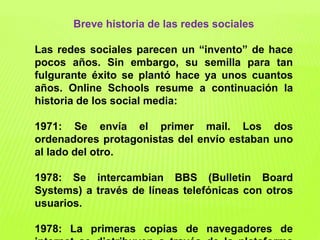 Breve historia de las redes sociales
Las redes sociales parecen un “invento” de hace
pocos años. Sin embargo, su semilla para tan
fulgurante éxito se plantó hace ya unos cuantos
años. Online Schools resume a continuación la
historia de los social media:
1971: Se envía el primer mail. Los dos
ordenadores protagonistas del envío estaban uno
al lado del otro.
1978: Se intercambian BBS (Bulletin Board
Systems) a través de líneas telefónicas con otros
usuarios.
1978: La primeras copias de navegadores de
 