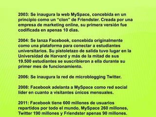 2003: Se inaugura la web MySpace, concebida en un
principio como un “clon” de Friendster. Creada por una
empresa de marketing online, su primera versión fue
codificada en apenas 10 días.
2004: Se lanza Facebook, concebida originalmente
como una plataforma para conectar a estudiantes
universitarios. Su pistoletazo de salida tuvo lugar en la
Universidad de Harvard y más de la mitad de sus
19.500 estudiantes se suscribieron a ella durante su
primer mes de funcionamiento.
2006: Se inaugura la red de microblogging Twitter.
2008: Facebook adelanta a MySpace como red social
líder en cuanto a visitantes únicos mensuales.
2011: Facebook tiene 600 millones de usuarios
repartidos por todo el mundo, MySpace 260 millones,
Twitter 190 millones y Friendster apenas 90 millones.
 