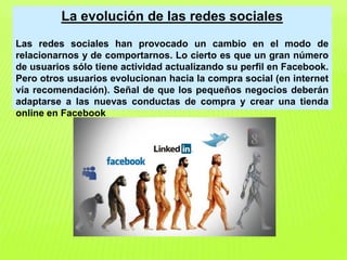 La evolución de las redes sociales
Las redes sociales han provocado un cambio en el modo de
relacionarnos y de comportarnos. Lo cierto es que un gran número
de usuarios sólo tiene actividad actualizando su perfil en Facebook.
Pero otros usuarios evolucionan hacia la compra social (en internet
vía recomendación). Señal de que los pequeños negocios deberán
adaptarse a las nuevas conductas de compra y crear una tienda
online en Facebook
 