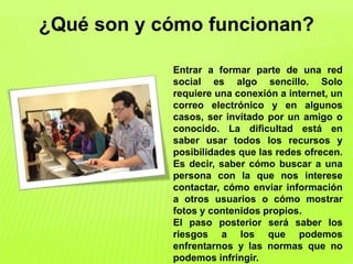 ¿Qué son y cómo funcionan?
Entrar a formar parte de una red
social es algo sencillo. Solo
requiere una conexión a internet, un
correo electrónico y en algunos
casos, ser invitado por un amigo o
conocido. La dificultad está en
saber usar todos los recursos y
posibilidades que las redes ofrecen.
Es decir, saber cómo buscar a una
persona con la que nos interese
contactar, cómo enviar información
a otros usuarios o cómo mostrar
fotos y contenidos propios.
El paso posterior será saber los
riesgos a los que podemos
enfrentarnos y las normas que no
podemos infringir.
 