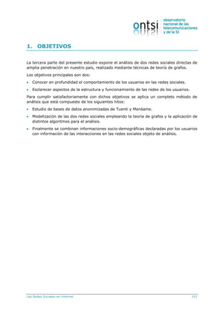 Las Redes Sociales en Internet 101
1. OBJETIVOS
La tercera parte del presente estudio expone el análisis de dos redes sociales directas de
amplia penetración en nuestro país, realizado mediante técnicas de teoría de grafos.
Los objetivos principales son dos:
 Conocer en profundidad el comportamiento de los usuarios en las redes sociales.
 Esclarecer aspectos de la estructura y funcionamiento de las redes de los usuarios.
Para cumplir satisfactoriamente con dichos objetivos se aplica un completo método de
análisis que está compuesto de los siguientes hitos:
 Estudio de bases de datos anonimizadas de Tuenti y Menéame.
 Modelización de las dos redes sociales empleando la teoría de grafos y la aplicación de
distintos algoritmos para el análisis.
 Finalmente se combinan informaciones socio-demográficas declaradas por los usuarios
con información de las interacciones en las redes sociales objeto de análisis.
 