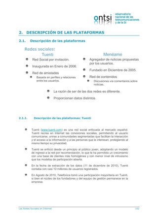 Las Redes Sociales en Internet 102
2. DESCRIPCIÓN DE LAS PLATAFORMAS
2.1. Descripción de las plataformas
Tuenti Menéame
Red Social por invitación.
Inaugurada en Enero de 2006.
Red de amistades
Basada en perfiles y relaciones
entre los usuarios.
Agregador de noticias propuestas
por los usuarios.
Fundado en Diciembre de 2005.
Red de contenidos
Discusiones vía comentarios sobre
noticias.
La razón de ser de las dos redes es diferente.
Proporcionan datos distintos.
Redes sociales:
2.1.1. Descripción de las plataformas: Tuenti
Tuenti (www.tuenti.com) es una red social enfocada al mercado español.
Tuenti recrea en Internet las conexiones sociales, permitiendo al usuario
comunicarse, unirse a comunidades segmentadas que facilitan la interacción
y el acceso a la información y a las personas que le interesan, protegiendo al
mismo tiempo su privacidad.
Tuenti se enfocó desde un principio al público joven, adoptando un modelo
de ingreso a la red por recomendación, lo que le ha permitido un crecimiento
con una base de clientes más homogénea y con menor nivel de intrusismo
que los modelos de participación abierta.
En la fecha de extracción de los datos (11 de diciembre de 2010), Tuenti
contaba con casi 10 millones de usuarios registrados.
En Agosto de 2010, Telefónica tomó una participación mayoritaria en Tuenti,
si bien el núcleo de los fundadores y del equipo de gestión permanece en la
empresa.
 
