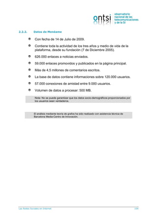 Las Redes Sociales en Internet 104
2.2.2. Datos de Menéame
Con fecha de 14 de Julio de 2009.
Contiene toda la actividad de los tres años y medio de vida de la
plataforma, desde su fundación (7 de Diciembre 2005).
626.000 enlaces a noticias enviados.
59.000 enlaces promovidos y publicados en la página principal.
Más de 4,5 millones de comentarios escritos.
La base de datos contiene informaciones sobre 120.000 usuarios.
57.000 conexiones de amistad entre 9.000 usuarios.
Volumen de datos a procesar: 500 MB.
Nota: No se puede garantizar que los datos socio-demográficos proporcionados por
los usuarios sean verdaderos.
Datos de Menéame
6
El análisis mediante teoría de grafos ha sido realizado con asistencia técnica de
Barcelona Media-Centro de Innovación.
 