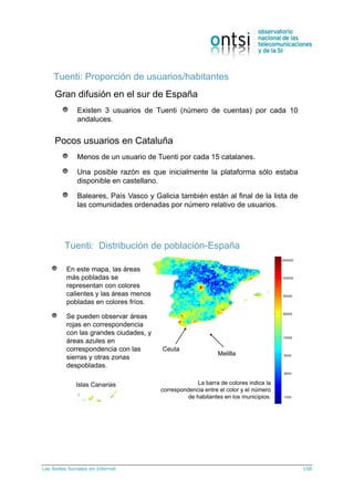 Las Redes Sociales en Internet 108
Tuenti: Proporción de usuarios/habitantes
Gran difusión en el sur de España
Existen 3 usuarios de Tuenti (número de cuentas) por cada 10
andaluces.
Pocos usuarios en Cataluña
Menos de un usuario de Tuenti por cada 15 catalanes.
Una posible razón es que inicialmente la plataforma sólo estaba
disponible en castellano.
Baleares, País Vasco y Galicia también están al final de la lista de
las comunidades ordenadas por número relativo de usuarios.
Tuenti: Distribución de población-España
En este mapa, las áreas
más pobladas se
representan con colores
calientes y las áreas menos
pobladas en colores fríos.
Se pueden observar áreas
rojas en correspondencia
con las grandes ciudades, y
áreas azules en
correspondencia con las
sierras y otras zonas
despobladas.
La barra de colores indica la
correspondencia entre el color y el número
de habitantes en los municipios.
Islas Canarias
Ceuta
Melilla
 