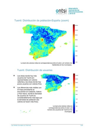 Las Redes Sociales en Internet 109
Tuenti: Distribución de población-España (zoom)
La barra de colores indica la correspondencia entre el color y el número de
habitantes en los municipios.
Tuenti: Distribución de usuarios
Las áreas donde hay más
usuarios de Tuenti son
representadas con colores
calientes y las áreas donde hay
pocos usuarios con colores fríos.
Las diferencias más visibles con
el mapa precedente se
encuentran en Cataluña, Galicia
y País Vasco, donde la densidad
de usuarios de Tuenti es
considerablemente más baja que
la densidad de población (los
colores se hacen más fríos).
La barra de colores indica la
correspondencia entre el color y el
número de usuarios de Tuenti en los
municipios.
 