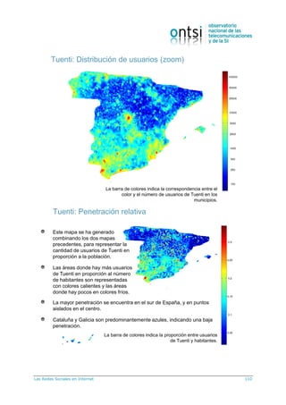 Las Redes Sociales en Internet 110
Tuenti: Distribución de usuarios (zoom)
La barra de colores indica la correspondencia entre el
color y el número de usuarios de Tuenti en los
municipios.
Tuenti: Penetración relativa
Este mapa se ha generado
combinando los dos mapas
precedentes, para representar la
cantidad de usuarios de Tuenti en
proporción a la población.
Las áreas donde hay más usuarios
de Tuenti en proporción al número
de habitantes son representadas
con colores calientes y las áreas
donde hay pocos en colores fríos.
La mayor penetración se encuentra en el sur de España, y en puntos
aislados en el centro.
Cataluña y Galicia son predominantemente azules, indicando una baja
penetración.
La barra de colores indica la proporción entre usuarios
de Tuenti y habitantes.
 