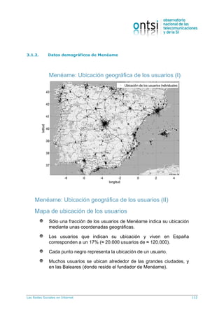 Las Redes Sociales en Internet 112
3.1.2. Datos demográficos de Menéame
Menéame: Ubicación geográfica de los usuarios (I)
Menéame: Ubicación geográfica de los usuarios (II)
Mapa de ubicación de los usuarios
Sólo una fracción de los usuarios de Menéame indica su ubicación
mediante unas coordenadas geográficas.
Los usuarios que indican su ubicación y viven en España
corresponden a un 17% (≈ 20.000 usuarios de ≈ 120.000).
Cada punto negro representa la ubicación de un usuario.
Muchos usuarios se ubican alrededor de las grandes ciudades, y
en las Baleares (donde reside el fundador de Menéame).
 