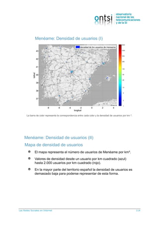 Las Redes Sociales en Internet 114
Menéame: Densidad de usuarios (I)
La barra de color representa la correspondencia entre cada color y la densidad de usuarios por km ².
Mapa de densidad de usuarios
El mapa representa el número de usuarios de Menéame por km².
Valores de densidad desde un usuario por km cuadrado (azul)
hasta 2.000 usuarios por km cuadrado (rojo).
En la mayor parte del territorio español la densidad de usuarios es
demasiado baja para poderse representar de esta forma.
Menéame: Densidad de usuarios (II)
 