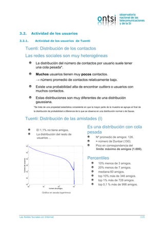 Las Redes Sociales en Internet 115
3.2. Actividad de los usuarios
3.2.1. Actividad de los usuarios de Tuenti
Las redes sociales son muy heterogéneas
La distribución del número de contactos por usuario suele tener
una cola pesada*.
Muchos usuarios tienen muy pocos contactos.
→ número promedio de contactos relativamente bajo.
Existe una probabilidad alta de encontrar outliers o usuarios con
muchos contactos.
Estas distribuciones son muy diferentes de una distribución
gaussiana.
Tuenti: Distribución de los contactos
*Se trata de una propiedad estadística consistente en que la mayor parte de la muestra se agrupa al final de
la distribución de probabilidad a diferencia de lo que se observa en una distribución normal o de Gauss.
Tuenti: Distribución de las amistades (I)
10% menos de 3 amigos.
20% menos de 7 amigos.
mediana 60 amigos.
top 10% más de 346 amigos.
top 1% más de 728 amigos.
top 0,1 % más de 998 amigos.
El 1,1% no tiene amigos.
La distribución del resto de
usuarios ...
Es una distribución con cola
pesada
Nº promedio de amigos: 126.
≈ número de Dunbar (150).
Pico en correspondencia del
límite máximo de amigos (1.000).
Percentiles
Gráfico en escala logarítmica
 