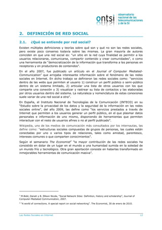 Las Redes Sociales en Internet 12
2. DEFINICIÓN DE RED SOCIAL
2.1. ¿Qué se entiende por red social?
Existen múltiples definiciones y teorías sobre qué son y qué no son las redes sociales,
pero existe poco consenso todavía sobre las mismas. La gran mayoría de autores
coinciden en que una red social es: “un sitio en la red cuya finalidad es permitir a los
usuarios relacionarse, comunicarse, compartir contenido y crear comunidades”, o como
una herramienta de “democratización de la información que transforma a las personas en
receptores y en productores de contenidos”.
En el año 2007, fue publicado un artículo en el Journal of Computer Mediated-
Communication1
que arrojaba interesante información sobre el fenómeno de las redes
sociales en Internet. En dicho trabajo se definieron las redes sociales como: “servicios
dentro de las webs que permiten al usuario 1) construir un perfil público o semi-público
dentro de un sistema limitado, 2) articular una lista de otros usuarios con los que
comparte una conexión y 3) visualizar y rastrear su lista de contactos y las elaboradas
por otros usuarios dentro del sistema. La naturaleza y nomenclatura de estas conexiones
suele variar de una red social a otra”.
En España, el Instituto Nacional de Tecnologías de la Comunicación (INTECO) en su
“Estudio sobre la privacidad de los datos y la seguridad de la información en las redes
sociales online”, del año 2009, las define como “los servicios prestados a través de
Internet que permiten a los usuarios generar un perfil público, en el que plasmar datos
personales e información de uno mismo, disponiendo de herramientas que permiten
interactuar con el resto de usuarios afines o no al perfil publicado”.
Wikipedia, uno de los medios de comunicación más consultados por los internautas, las
define como: “estructuras sociales compuestas de grupos de personas, las cuales están
conectadas por uno o varios tipos de relaciones, tales como amistad, parentesco,
intereses comunes o que comparten conocimientos”.
Según el semanario The Economist2
“la mayor contribución de las redes sociales ha
consistido en dotar de un lugar en el mundo a una humanidad sumida en la soledad de
un mundo frío y tecnológico. Otra gran aportación consiste en haberlas transformado en
inmejorables herramientas de comunicación masiva”.
1
M.Bold, Danah y B. Ellison Nicole, “Social Network Sites: Definition, history and scholarship”, Journal of
Computer-Mediated Communication, 2007.
2
“A world of connections. A special report on social networking”. The Economist, 30 de enero de 2010.
 