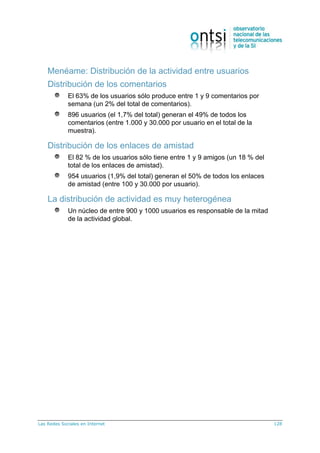 Las Redes Sociales en Internet 128
Menéame: Distribución de la actividad entre usuarios
Distribución de los comentarios
El 63% de los usuarios sólo produce entre 1 y 9 comentarios por
semana (un 2% del total de comentarios).
896 usuarios (el 1,7% del total) generan el 49% de todos los
comentarios (entre 1.000 y 30.000 por usuario en el total de la
muestra).
Distribución de los enlaces de amistad
El 82 % de los usuarios sólo tiene entre 1 y 9 amigos (un 18 % del
total de los enlaces de amistad).
954 usuarios (1,9% del total) generan el 50% de todos los enlaces
de amistad (entre 100 y 30.000 por usuario).
La distribución de actividad es muy heterogénea
Un núcleo de entre 900 y 1000 usuarios es responsable de la mitad
de la actividad global.
 
